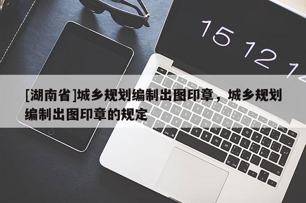[湖南省]城鄉規劃編制出圖印章，城鄉規劃編制出圖印章的規定