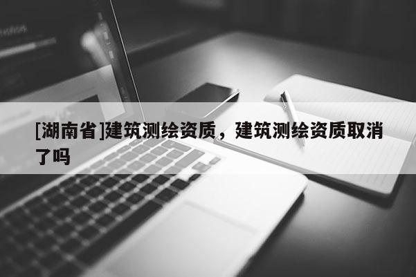 [湖南省]建筑測(cè)繪資質(zhì)，建筑測(cè)繪資質(zhì)取消了嗎