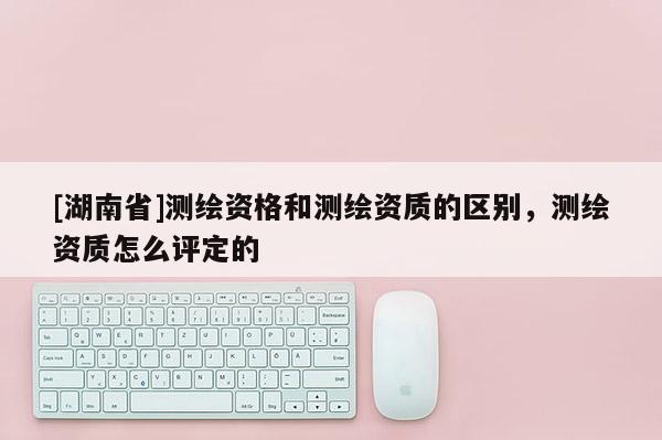 [湖南省]測繪資格和測繪資質(zhì)的區(qū)別，測繪資質(zhì)怎么評定的