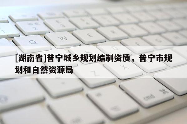 [湖南省]普寧城鄉規劃編制資質，普寧市規劃和自然資源局