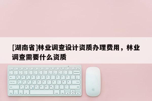 [湖南省]林業(yè)調(diào)查設(shè)計資質(zhì)辦理費用，林業(yè)調(diào)查需要什么資質(zhì)