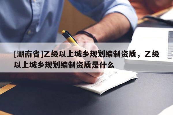 [湖南省]乙級以上城鄉規劃編制資質，乙級以上城鄉規劃編制資質是什么