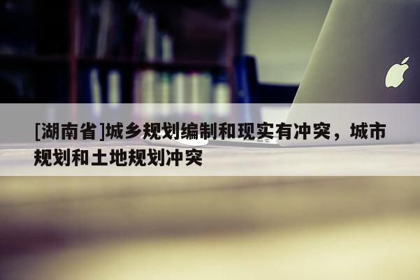 [湖南省]城鄉規劃編制和現實有沖突，城市規劃和土地規劃沖突