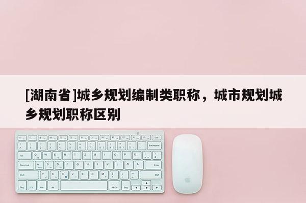 [湖南省]城鄉(xiāng)規(guī)劃編制類職稱，城市規(guī)劃城鄉(xiāng)規(guī)劃職稱區(qū)別