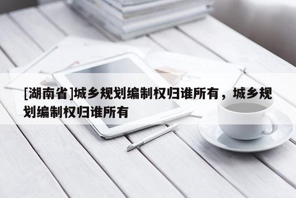 [湖南省]城鄉規劃編制權歸誰所有，城鄉規劃編制權歸誰所有