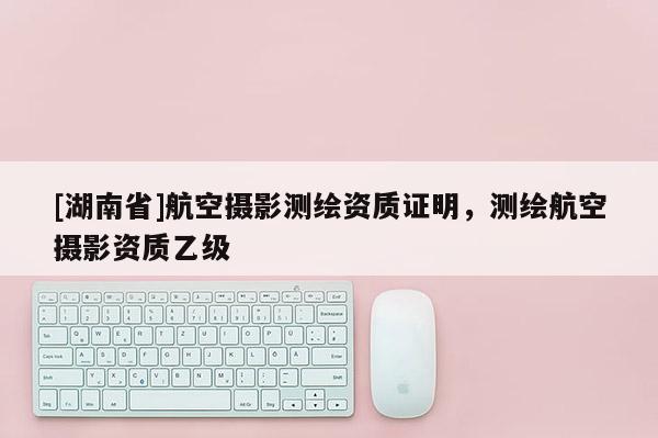[湖南省]航空攝影測繪資質證明，測繪航空攝影資質乙級