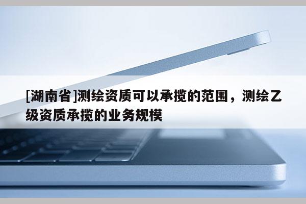 [湖南省]測繪資質可以承攬的范圍，測繪乙級資質承攬的業務規模