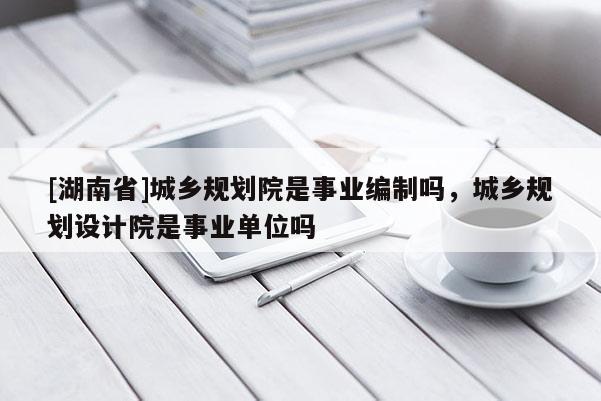 [湖南省]城鄉規劃院是事業編制嗎，城鄉規劃設計院是事業單位嗎