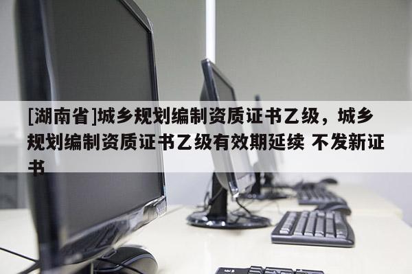 [湖南省]城鄉規劃編制資質證書乙級，城鄉規劃編制資質證書乙級有效期延續 不發新證書