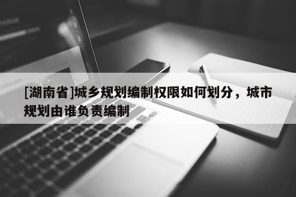 [湖南省]城鄉規劃編制權限如何劃分，城市規劃由誰負責編制