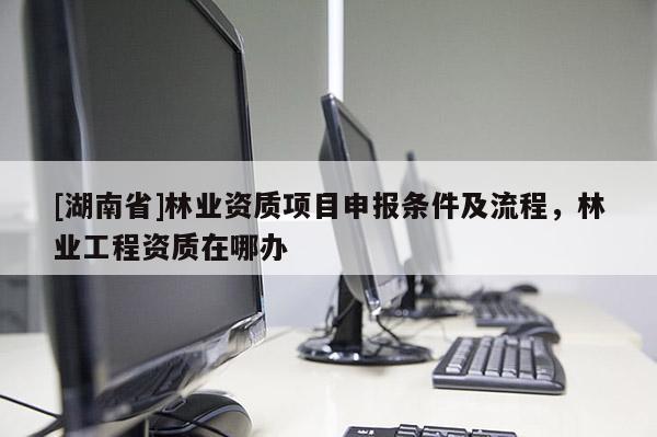 [湖南省]林業資質項目申報條件及流程，林業工程資質在哪辦