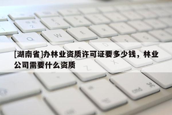 [湖南省]辦林業資質許可證要多少錢，林業公司需要什么資質