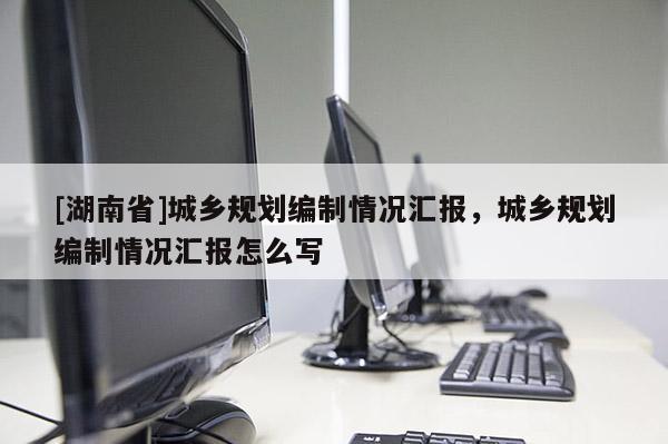 [湖南省]城鄉規劃編制情況匯報，城鄉規劃編制情況匯報怎么寫