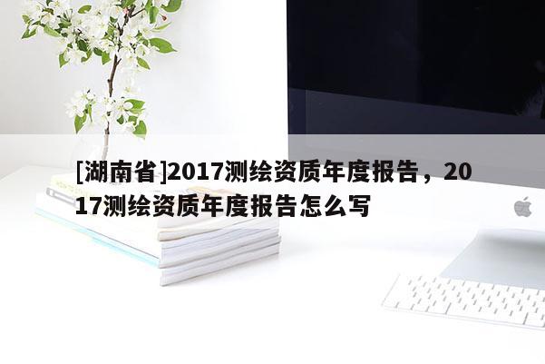 [湖南省]2017測繪資質年度報告，2017測繪資質年度報告怎么寫