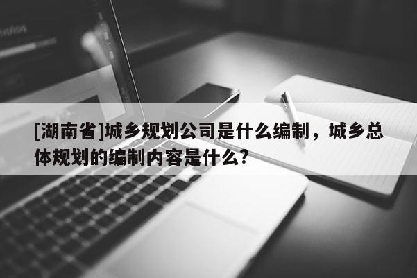 [湖南省]城鄉規劃公司是什么編制，城鄉總體規劃的編制內容是什么?
