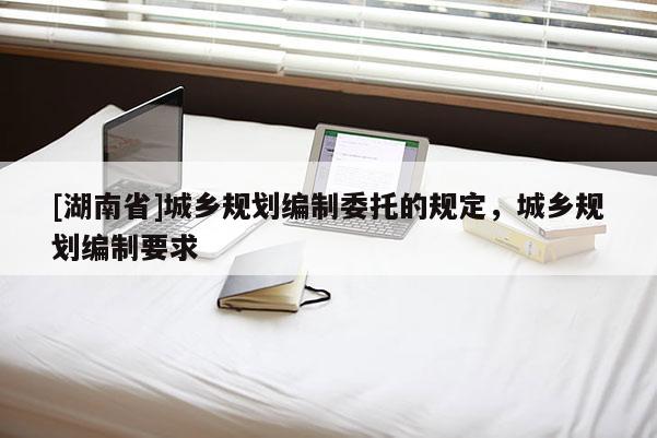 [湖南省]城鄉規劃編制委托的規定，城鄉規劃編制要求