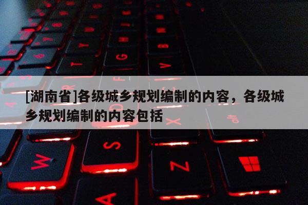 [湖南省]各級城鄉規劃編制的內容，各級城鄉規劃編制的內容包括