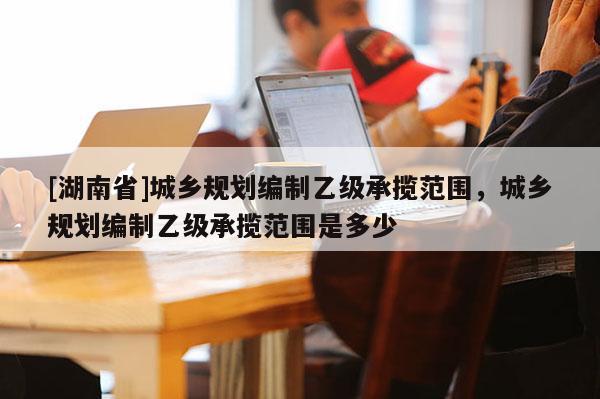 [湖南省]城鄉(xiāng)規(guī)劃編制乙級承攬范圍，城鄉(xiāng)規(guī)劃編制乙級承攬范圍是多少