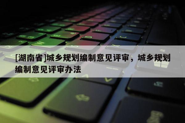 [湖南省]城鄉(xiāng)規(guī)劃編制意見評審，城鄉(xiāng)規(guī)劃編制意見評審辦法