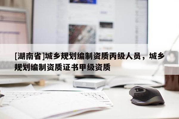 [湖南省]城鄉規劃編制資質丙級人員，城鄉規劃編制資質證書甲級資質