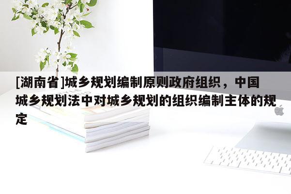 [湖南省]城鄉規劃編制原則政府組織，中國城鄉規劃法中對城鄉規劃的組織編制主體的規定