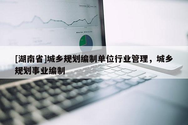 [湖南省]城鄉(xiāng)規(guī)劃編制單位行業(yè)管理，城鄉(xiāng)規(guī)劃事業(yè)編制