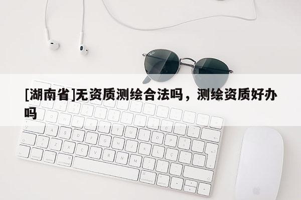 [湖南省]無資質測繪合法嗎，測繪資質好辦嗎
