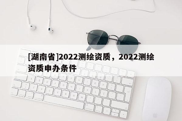 [湖南省]2022測繪資質，2022測繪資質申辦條件