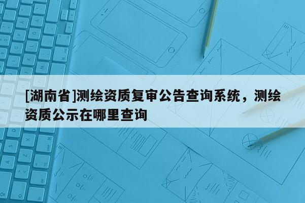 [湖南省]測繪資質復審公告查詢系統，測繪資質公示在哪里查詢