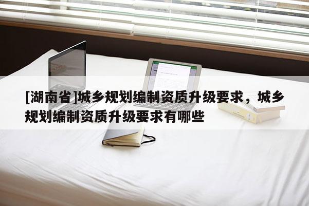 [湖南省]城鄉規劃編制資質升級要求，城鄉規劃編制資質升級要求有哪些