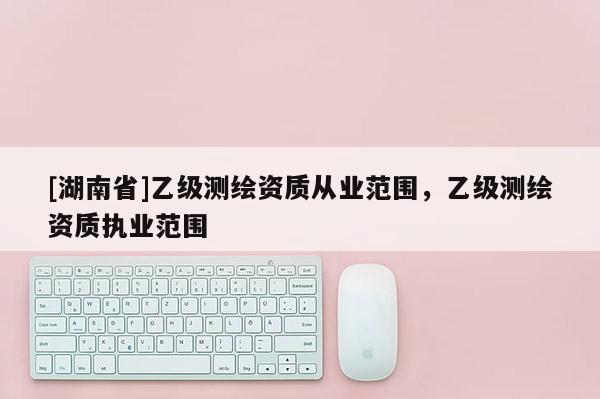 [湖南省]乙級測繪資質從業范圍，乙級測繪資質執業范圍