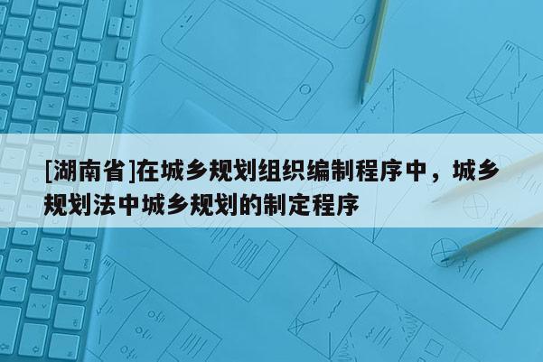 [湖南省]在城鄉規劃組織編制程序中，城鄉規劃法中城鄉規劃的制定程序