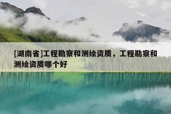 [湖南省]工程勘察和測繪資質，工程勘察和測繪資質哪個好