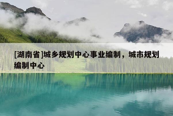 [湖南省]城鄉規劃中心事業編制，城市規劃編制中心