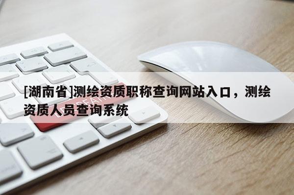[湖南省]測繪資質職稱查詢網站入口，測繪資質人員查詢系統