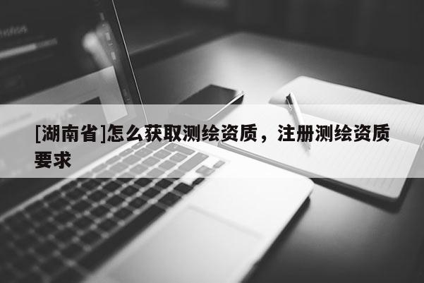 [湖南省]怎么獲取測繪資質(zhì)，注冊測繪資質(zhì)要求