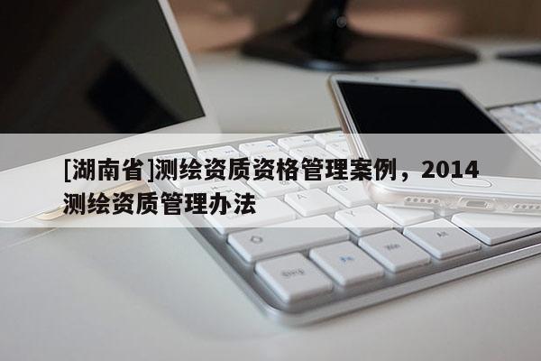 [湖南省]測繪資質資格管理案例，2014測繪資質管理辦法
