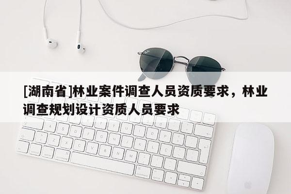 [湖南省]林業案件調查人員資質要求，林業調查規劃設計資質人員要求