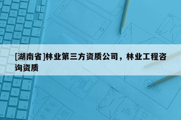 [湖南省]林業第三方資質公司，林業工程咨詢資質
