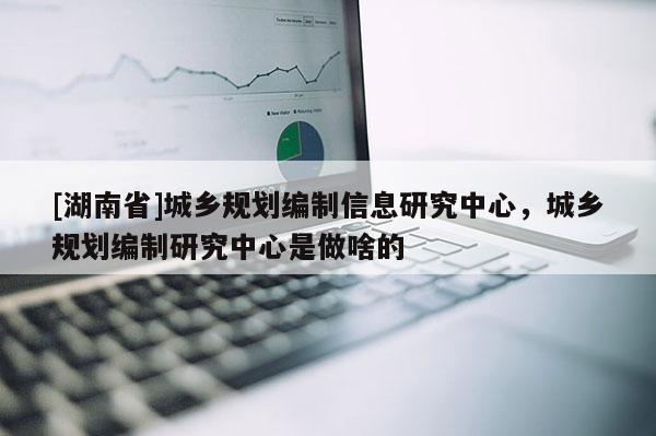 [湖南省]城鄉規劃編制信息研究中心，城鄉規劃編制研究中心是做啥的