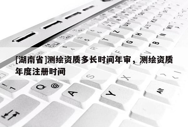 [湖南省]測繪資質多長時間年審，測繪資質年度注冊時間