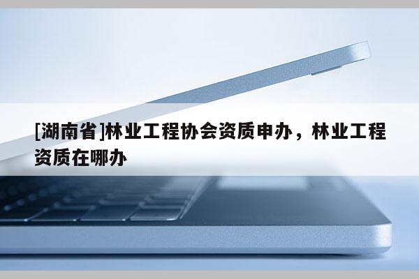 [湖南省]林業(yè)工程協(xié)會資質(zhì)申辦，林業(yè)工程資質(zhì)在哪辦