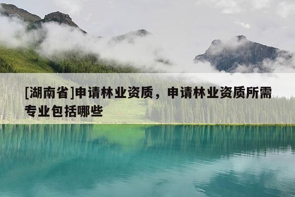 [湖南省]申請林業(yè)資質(zhì)，申請林業(yè)資質(zhì)所需專業(yè)包括哪些