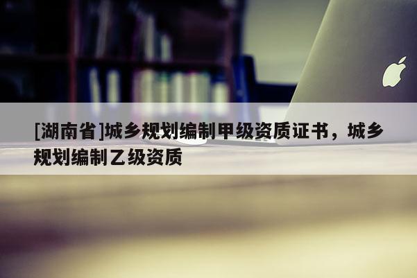 [湖南省]城鄉(xiāng)規(guī)劃編制甲級資質證書，城鄉(xiāng)規(guī)劃編制乙級資質