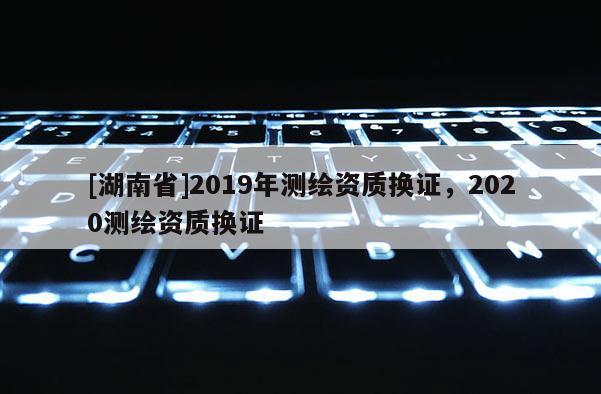 [湖南省]2019年測繪資質換證，2020測繪資質換證