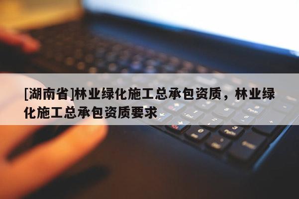 [湖南省]林業綠化施工總承包資質，林業綠化施工總承包資質要求