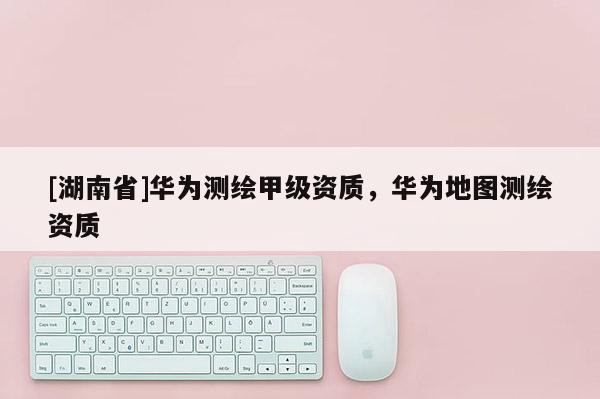 [湖南省]華為測繪甲級(jí)資質(zhì)，華為地圖測繪資質(zhì)