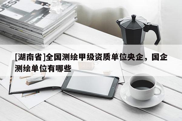 [湖南省]全國測繪甲級資質單位央企，國企測繪單位有哪些