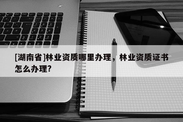 [湖南省]林業資質哪里辦理，林業資質證書怎么辦理?