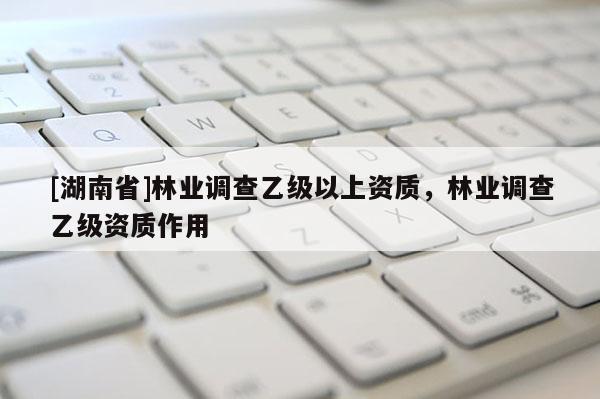 [湖南省]林業調查乙級以上資質，林業調查乙級資質作用